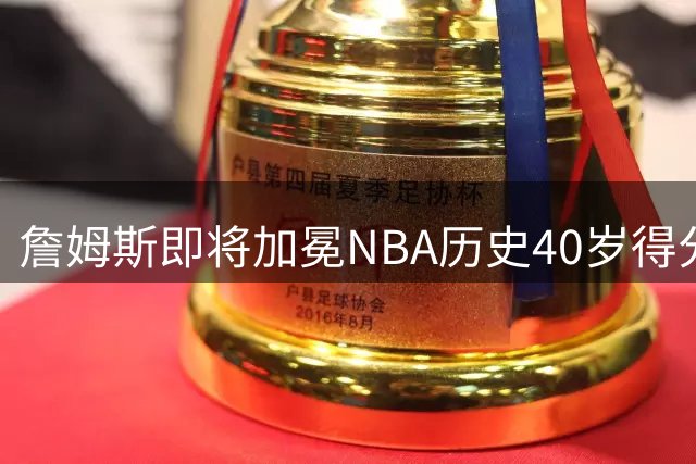 詹姆斯即将加冕NBA历史40岁得分王 距纪录仅124分之遥
